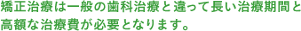 矯正治療は一般の歯科治療と違って長い治療期間と高額な治療費が必要となります。