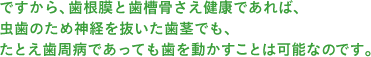 ですから、歯根膜と歯槽骨さえ健康であれば、虫歯のため神経を抜いた歯茎でも、たとえ歯周病であっても歯を動かすことは可能なのです。