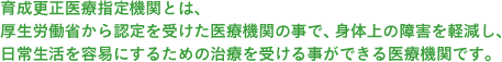 育成更正医療指定機関とは、厚生労働省から認定を受けた医療機関の事で、身体上の障害を軽減し、日常生活を容易にするための治療を受ける事ができる医療機関です。児童の場合は育成医療機関での受診となり、成人の場合は更正医療機関での受診となります。 