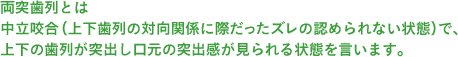 両突歯列とは中立咬合（上下歯列の対向関係に際だったズレの認められない状態）で、上下の歯列が突出し口元の突出感が見られる状態を言います。