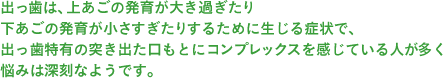 出っ歯は、上あごの発育が大き過ぎたり下あごの発育が小さすぎたりするために生じる症状で,出っ歯特有の突き出た口もとにコンプレックスを感じている人が多く悩みは深刻なようです。