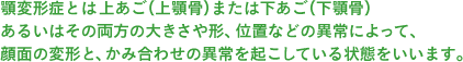 顎変形症とは上あご（上顎骨）または下あご（下顎骨）あるいはその両方の大きさや形、位置などの異常によって、顔面の変形と、かみ合わせの異常を起こしている状態をいいます。