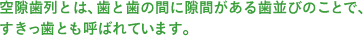 空隙歯列とは、歯と歯の間に隙間がある歯並びのことで、すきっ歯とも呼ばれています。